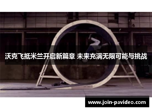 沃克飞抵米兰开启新篇章 未来充满无限可能与挑战