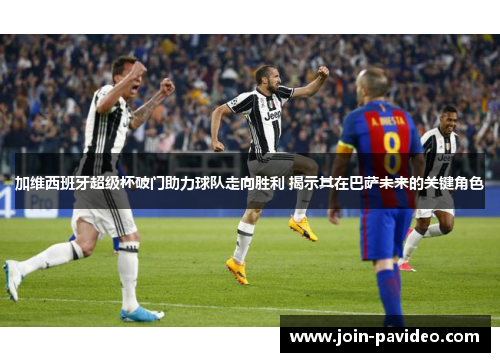 加维西班牙超级杯破门助力球队走向胜利 揭示其在巴萨未来的关键角色