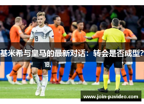 基米希与皇马的最新对话：转会是否成型？