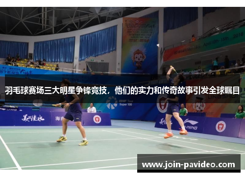 羽毛球赛场三大明星争锋竞技，他们的实力和传奇故事引发全球瞩目