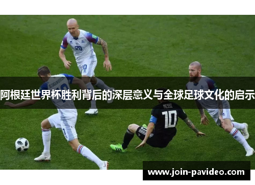 阿根廷世界杯胜利背后的深层意义与全球足球文化的启示