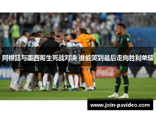 阿根廷与墨西哥生死战对决 谁能笑到最后走向胜利荣耀