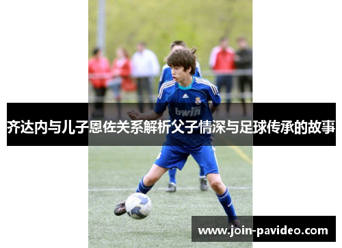 齐达内与儿子恩佐关系解析父子情深与足球传承的故事 齐达内与儿子恩佐关系解析父子情深与足球传承的故事