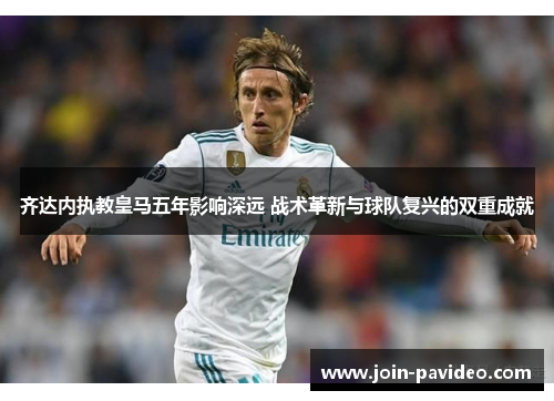 齐达内执教皇马五年影响深远 战术革新与球队复兴的双重成就 齐达内执教皇马五年影响深远 战术革新与球队复兴的双重成就