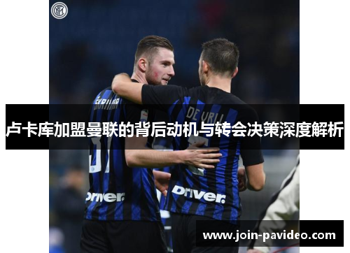 卢卡库加盟曼联的背后动机与转会决策深度解析 卢卡库加盟曼联的背后动机与转会决策深度解析