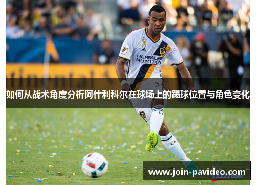 如何从战术角度分析阿什利科尔在球场上的踢球位置与角色变化 如何从战术角度分析阿什利科尔在球场上的踢球位置与角色变化