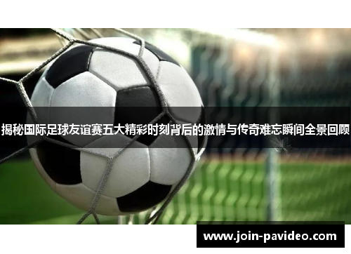 揭秘国际足球友谊赛五大精彩时刻背后的激情与传奇难忘瞬间全景回顾