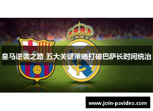 皇马逆袭之路 五大关键策略打破巴萨长时间统治 皇马逆袭之路 五大关键策略打破巴萨长时间统治