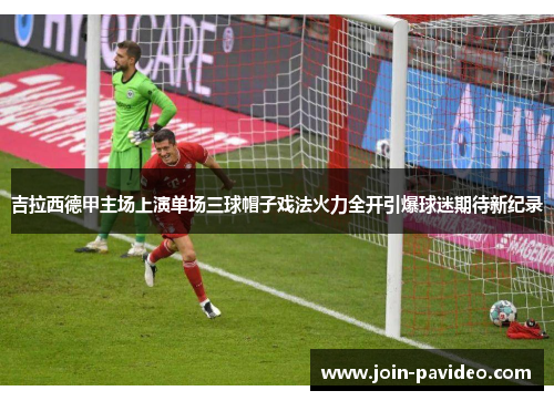吉拉西德甲主场上演单场三球帽子戏法火力全开引爆球迷期待新纪录